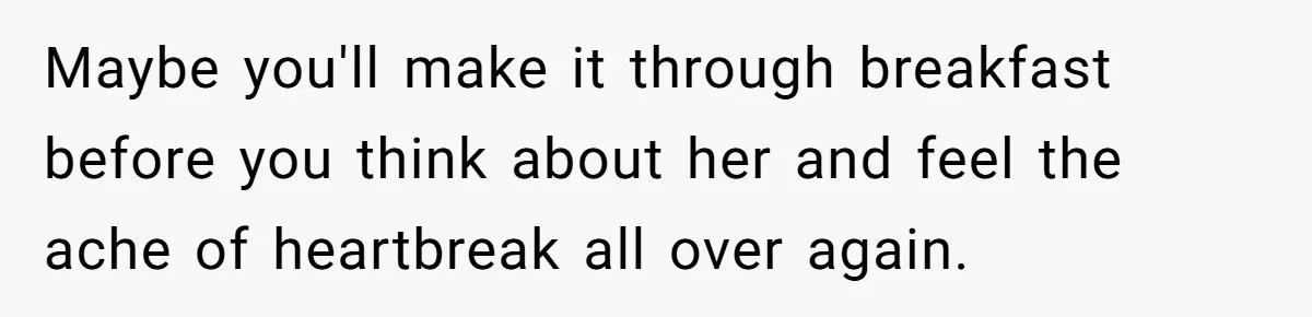 Man Finds Out His Girlfriend Cheated, Now He’s Torn Between Letting Her Back In Or Moving On Maybe you'll make it through breakfast before you think about her and feel the ache of heartbreak all over again.