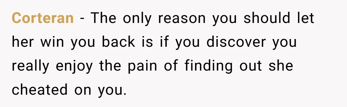 Man Finds Out His Girlfriend Cheated, Now He’s Torn Between Letting Her Back In Or Moving On Corteran − The only reason you should let her win you back is if you discover you really enjoy the pain of finding out she cheated on you.