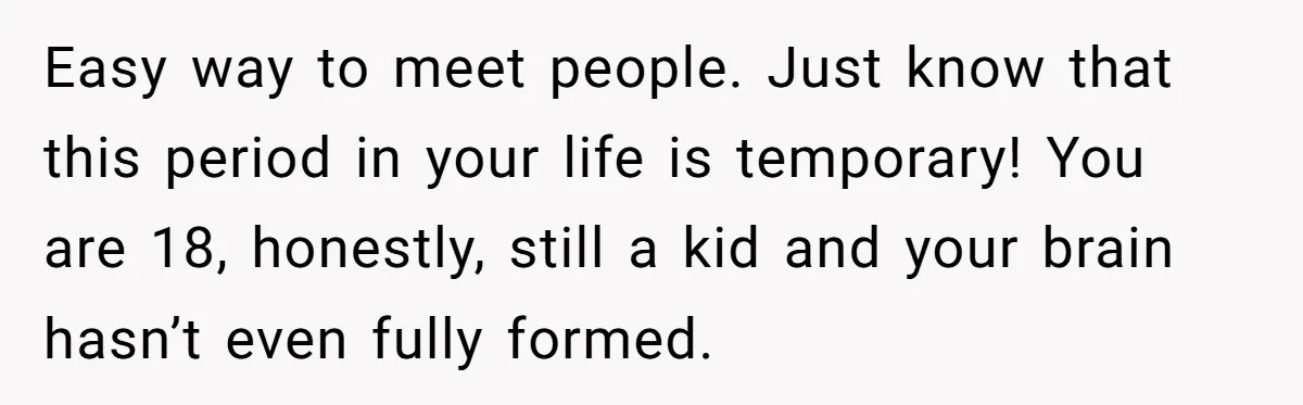 Man Finds Out His Girlfriend Cheated, Now He’s Torn Between Letting Her Back In Or Moving On Easy way to meet people. Just know that this period in your life is temporary! You are 18, honestly, still a kid and your brain hasn’t even fully formed.
