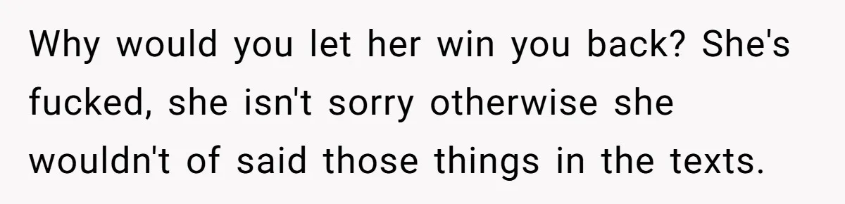 Man Finds Out His Girlfriend Cheated, Now He’s Torn Between Letting Her Back In Or Moving On Why would you let her win you back? She's fucked, she isn't sorry otherwise she wouldn't of said those things in the texts.