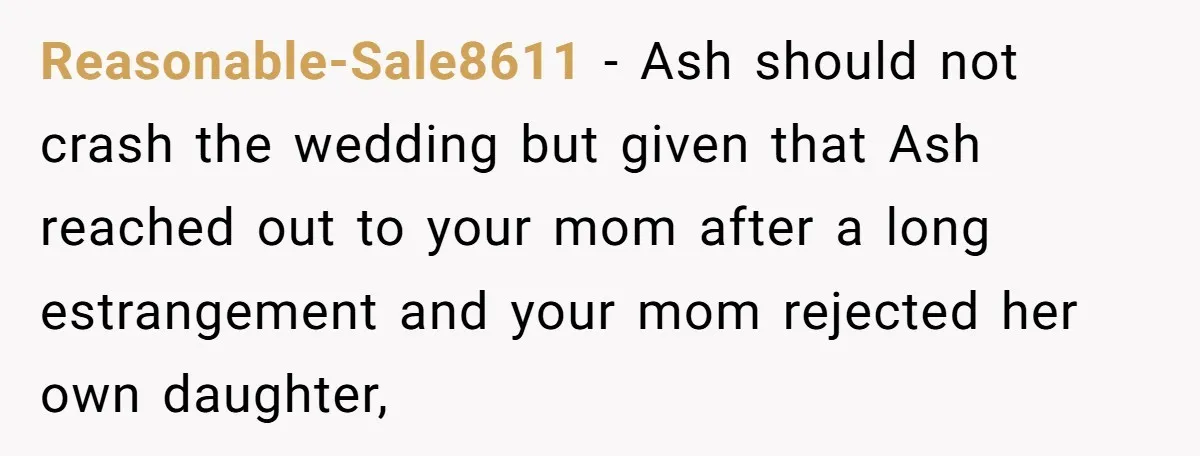 She Warned Her Mom About a Wedding Crash Plan, and Now Her Sister Says She Betrayed Her Reasonable-Sale8611 − Ash should not crash the wedding but given that Ash reached out to your mom after a long estrangement and your mom rejected her own daughter,