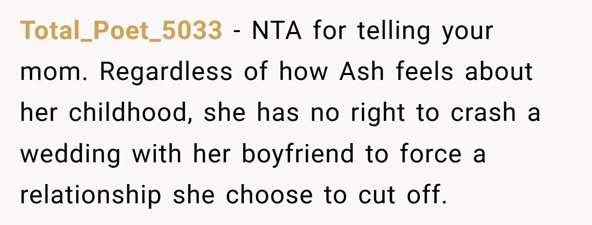 She Warned Her Mom About a Wedding Crash Plan, and Now Her Sister Says She Betrayed Her Total_Poet_5033 − NTA for telling your mom. Regardless of how Ash feels about her childhood, she has no right to crash a wedding with her boyfriend to force a relationship...
