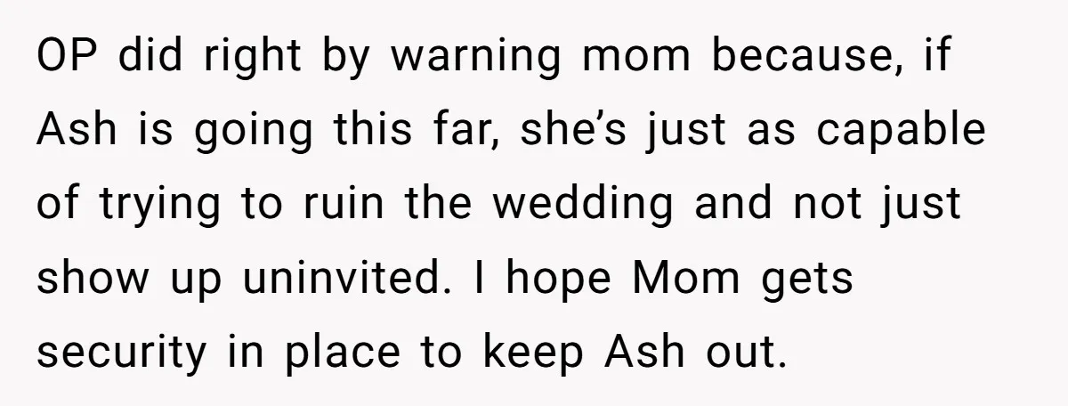 She Warned Her Mom About a Wedding Crash Plan, and Now Her Sister Says She Betrayed Her OP did right by warning mom because, if Ash is going this far, she’s just as capable of trying to ruin the wedding and not just show up uninvited. I...