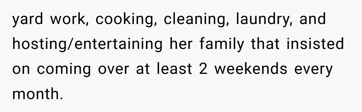 Man Discovers His Wife’s Affair And Struggles With Whether To Divorce After Betrayal yard work, cooking, cleaning, laundry, and hosting/entertaining her family that insisted on coming over at least 2 weekends every month.