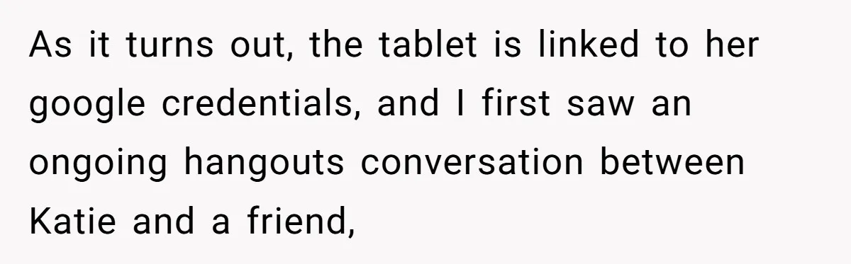 Man Discovers His Wife’s Affair And Struggles With Whether To Divorce After Betrayal As it turns out, the tablet is linked to her google credentials, and I first saw an ongoing hangouts conversation between Katie and a friend,