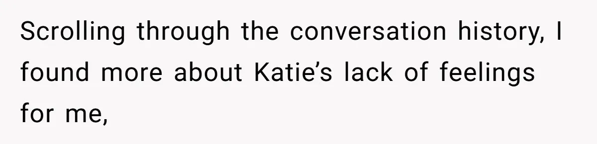 Man Discovers His Wife’s Affair And Struggles With Whether To Divorce After Betrayal Scrolling through the conversation history, I found more about Katie’s lack of feelings for me,