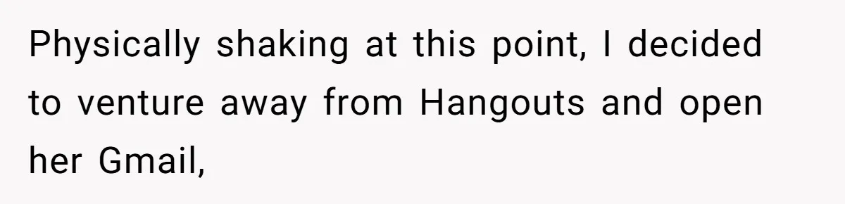 Man Discovers His Wife’s Affair And Struggles With Whether To Divorce After Betrayal Physically shaking at this point, I decided to venture away from Hangouts and open her Gmail,