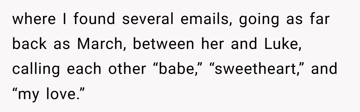 Man Discovers His Wife’s Affair And Struggles With Whether To Divorce After Betrayal where I found several emails, going as far back as March, between her and Luke, calling each other “babe,” “sweetheart,” and “my love.”