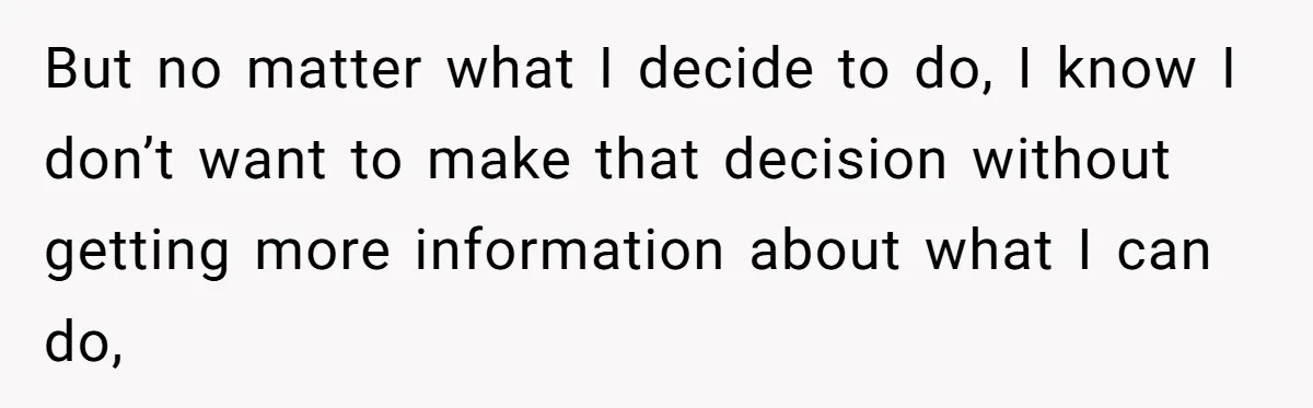 Man Discovers His Wife’s Affair And Struggles With Whether To Divorce After Betrayal But no matter what I decide to do, I know I don’t want to make that decision without getting more information about what I can do,