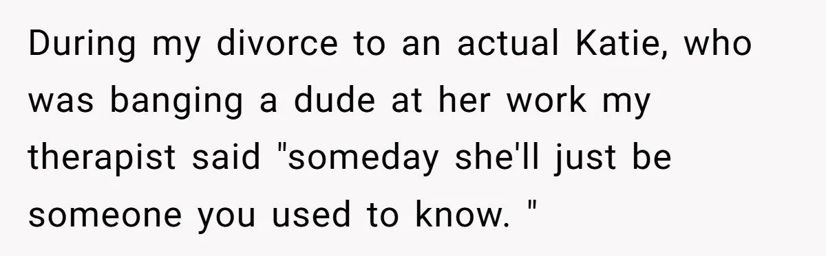 Man Discovers His Wife’s Affair And Struggles With Whether To Divorce After Betrayal During my divorce to an actual Katie, who was banging a dude at her work my therapist said "someday she'll just be someone you used to know. "