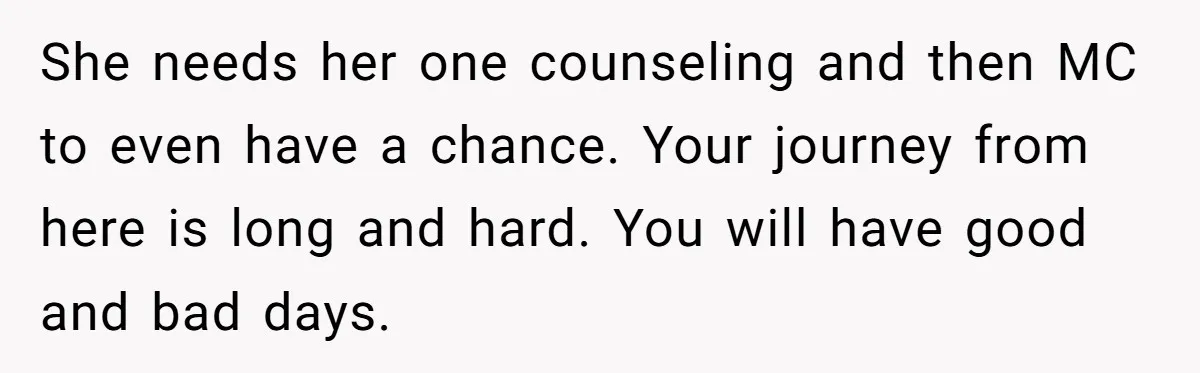 Man Discovers His Wife’s Affair And Struggles With Whether To Divorce After Betrayal She needs her one counseling and then MC to even have a chance. Your journey from here is long and hard. You will have good and bad days.