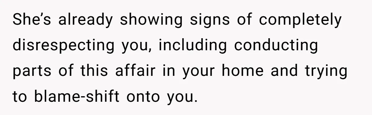 Man Discovers His Wife’s Affair And Struggles With Whether To Divorce After Betrayal She’s already showing signs of completely disrespecting you, including conducting parts of this affair in your home and trying to blame-shift onto you.
