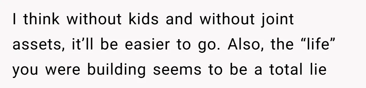 Man Discovers His Wife’s Affair And Struggles With Whether To Divorce After Betrayal I think without kids and without joint assets, it’ll be easier to go. Also, the “life” you were building seems to be a total lie