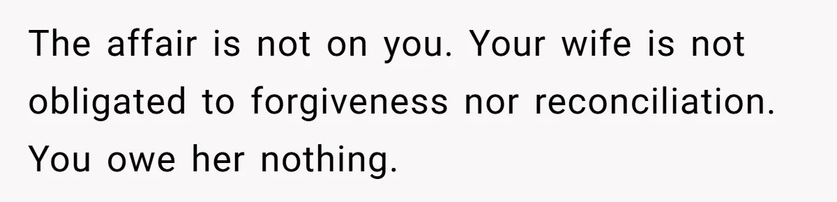 Man Discovers His Wife’s Affair And Struggles With Whether To Divorce After Betrayal The affair is not on you. Your wife is not obligated to forgiveness nor reconciliation. You owe her nothing.