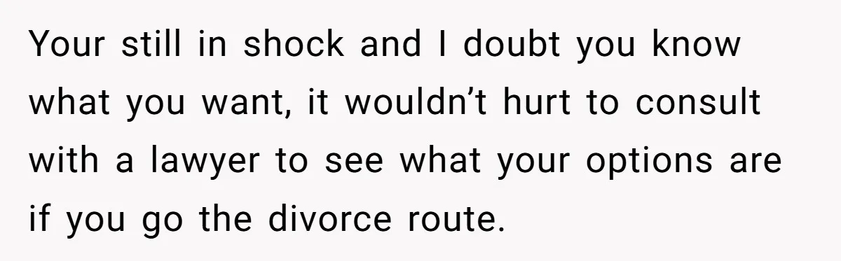 Man Discovers His Wife’s Affair And Struggles With Whether To Divorce After Betrayal Your still in shock and I doubt you know what you want, it wouldn’t hurt to consult with a lawyer to see what your options are if you go the...