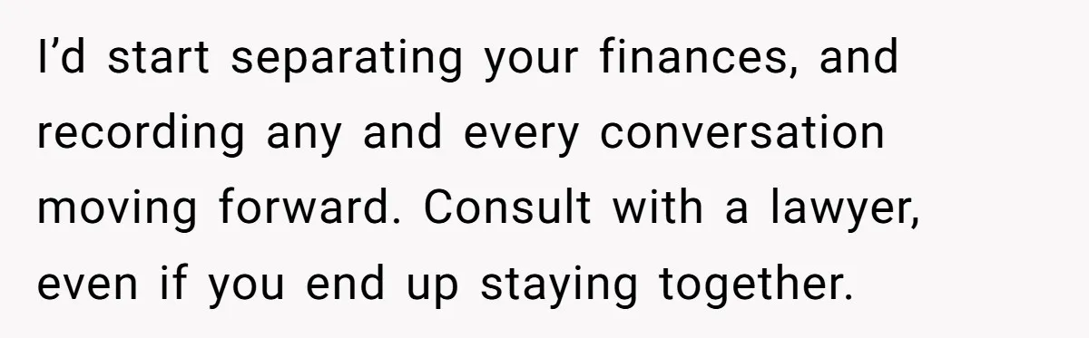 Man Discovers His Wife’s Affair And Struggles With Whether To Divorce After Betrayal I’d start separating your finances, and recording any and every conversation moving forward. Consult with a lawyer, even if you end up staying together.