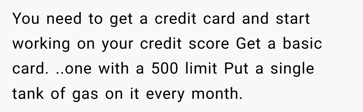 She Called Out Her Best Friend at a Wedding, Then Got Left Stranded With an $800 Bill You need to get a credit card and start working on your credit score Get a basic card. ..one with a 500 limit Put a single tank of gas on...