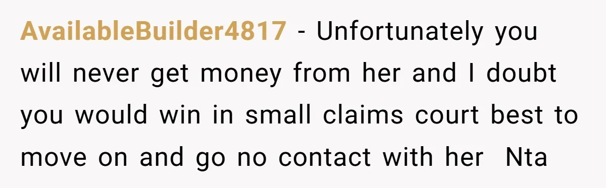 She Called Out Her Best Friend at a Wedding, Then Got Left Stranded With an $800 Bill AvailableBuilder4817 − Unfortunately you will never get money from her and I doubt you would win in small claims court best to move on and go no contact with her...