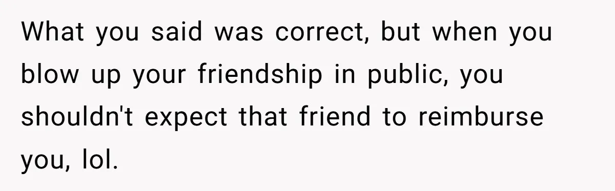 She Called Out Her Best Friend at a Wedding, Then Got Left Stranded With an $800 Bill What you said was correct, but when you blow up your friendship in public, you shouldn't expect that friend to reimburse you, lol.