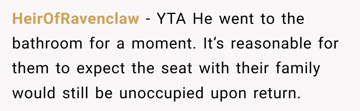 Finders-Keepers Traveler Refuses To Yield Airport Seat Saved For Someone Absent HeirOfRavenclaw − YTA He went to the bathroom for a moment. It’s reasonable for them to expect the seat with their family would still be unoccupied upon return.