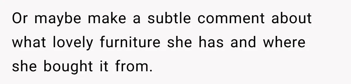 Or maybe make a subtle comment about what lovely furniture she has and where she bought it from.