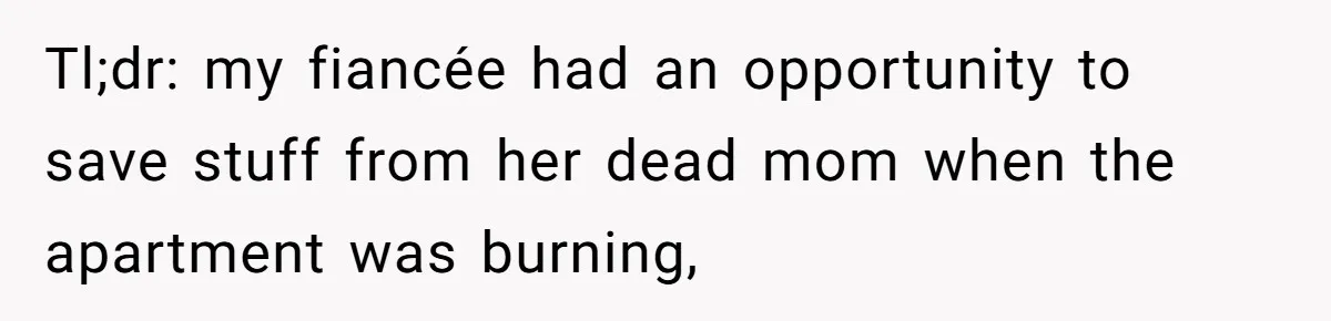 Fiancée Chooses To Save Her Partner’s Deceased Father’s Items Over Her Own Mother’s In A Fire Tl;dr: my fiancée had an opportunity to save stuff from her dead mom when the apartment was burning,