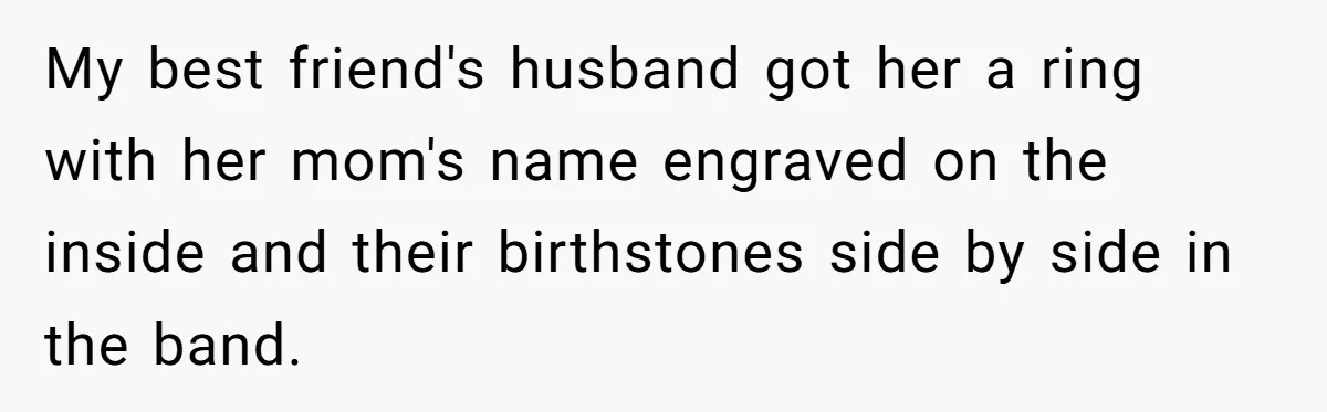 Fiancée Chooses To Save Her Partner’s Deceased Father’s Items Over Her Own Mother’s In A Fire My best friend's husband got her a ring with her mom's name engraved on the inside and their birthstones side by side in the band.