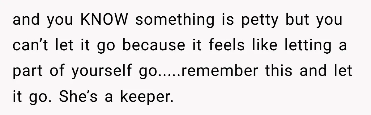 Fiancée Chooses To Save Her Partner’s Deceased Father’s Items Over Her Own Mother’s In A Fire and you KNOW something is petty but you can’t let it go because it feels like letting a part of yourself go.....remember this and let it go. She’s a keeper.