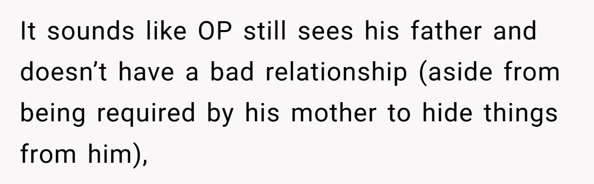 14-Year-Old Boy Struggles With Whether To Report His Mom’s Hit And Run It sounds like OP still sees his father and doesn’t have a bad relationship (aside from being required by his mother to hide things from him),