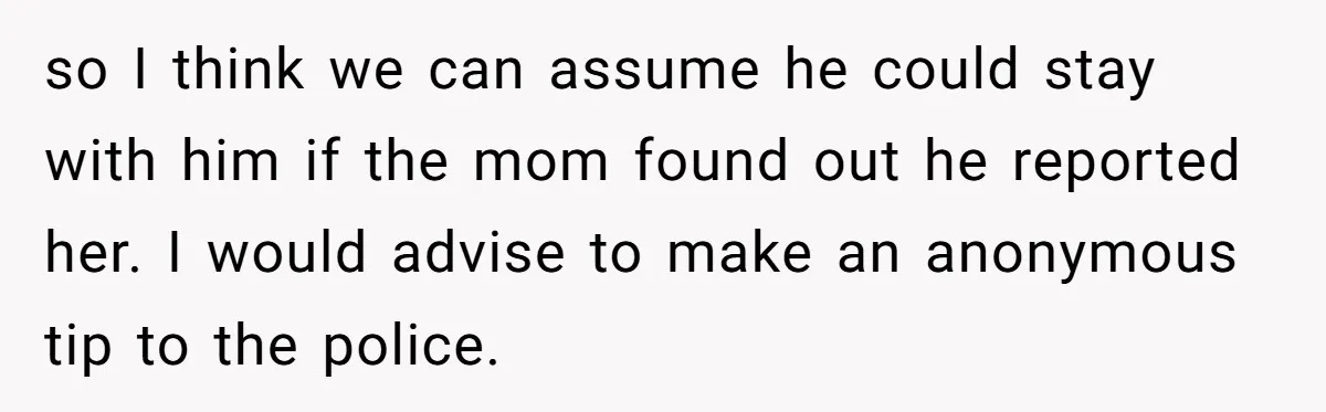 14-Year-Old Boy Struggles With Whether To Report His Mom’s Hit And Run so I think we can assume he could stay with him if the mom found out he reported her. I would advise to make an anonymous tip to the police.