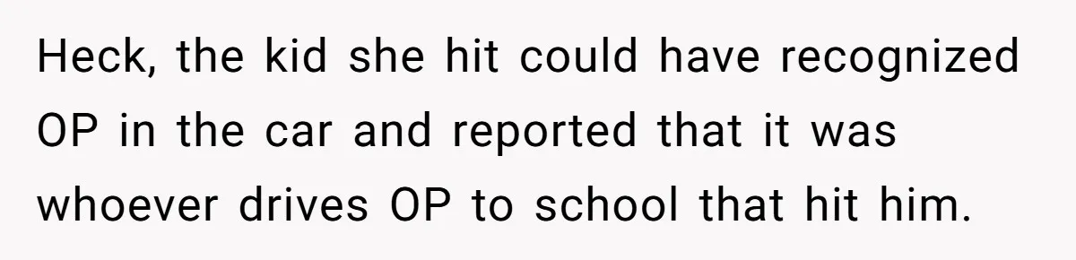 14-Year-Old Boy Struggles With Whether To Report His Mom’s Hit And Run Heck, the kid she hit could have recognized OP in the car and reported that it was whoever drives OP to school that hit him.