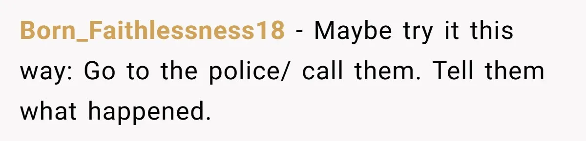 14-Year-Old Boy Struggles With Whether To Report His Mom’s Hit And Run Born_Faithlessness18 − Maybe try it this way: Go to the police/ call them. Tell them what happened.