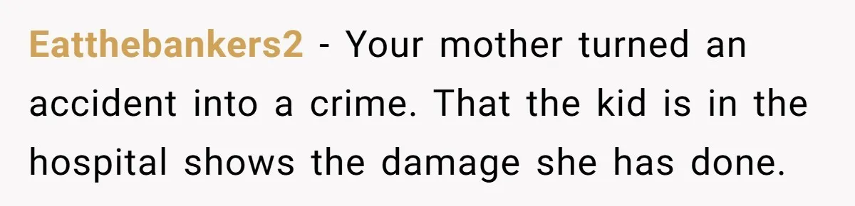 14-Year-Old Boy Struggles With Whether To Report His Mom’s Hit And Run Eatthebankers2 − Your mother turned an accident into a crime. That the kid is in the hospital shows the damage she has done.