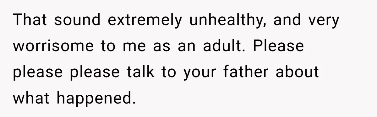 14-Year-Old Boy Struggles With Whether To Report His Mom’s Hit And Run That sound extremely unhealthy, and very worrisome to me as an adult. Please please please talk to your father about what happened.