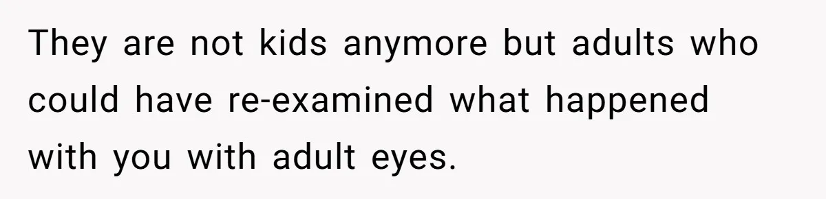 They are not kids anymore but adults who could have re-examined what happened with you with adult eyes.
