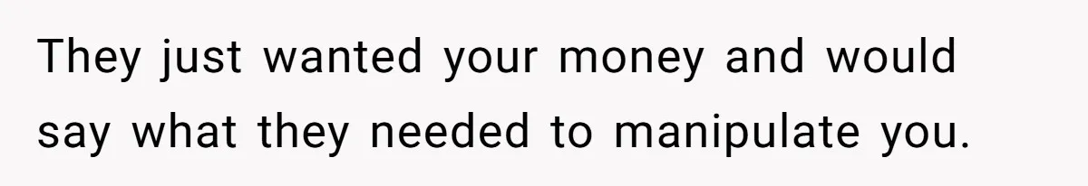 They just wanted your money and would say what they needed to manipulate you.