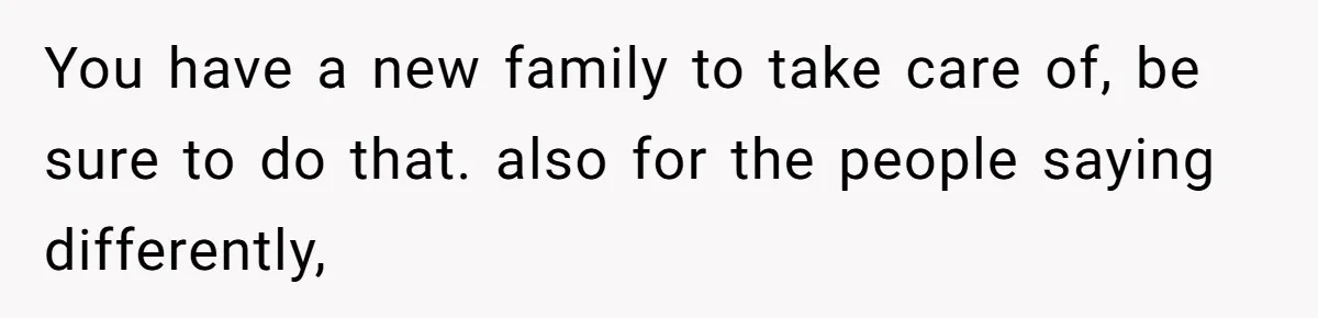 You have a new family to take care of, be sure to do that. also for the people saying differently,