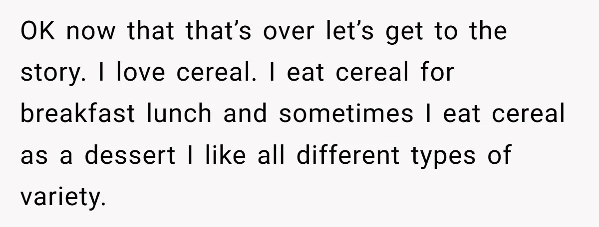 A Man Hid His Favorite Cereal From His Son, and Now His Wife Thinks He Took It Too Far OK now that that’s over let’s get to the story. I love cereal. I eat cereal for breakfast lunch and sometimes I eat cereal as a dessert I like all...
