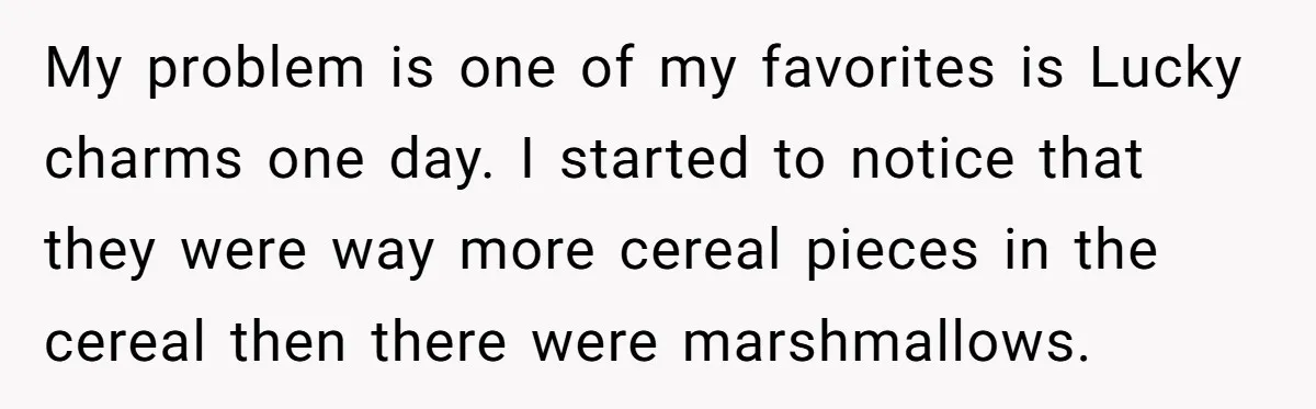 A Man Hid His Favorite Cereal From His Son, and Now His Wife Thinks He Took It Too Far My problem is one of my favorites is Lucky charms one day. I started to notice that they were way more cereal pieces in the cereal then there were marshmallows.