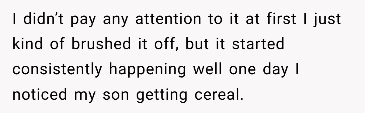 A Man Hid His Favorite Cereal From His Son, and Now His Wife Thinks He Took It Too Far I didn’t pay any attention to it at first I just kind of brushed it off, but it started consistently happening well one day I noticed my son getting cereal.