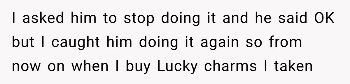 A Man Hid His Favorite Cereal From His Son, and Now His Wife Thinks He Took It Too Far I asked him to stop doing it and he said OK but I caught him doing it again so from now on when I buy Lucky charms I taken