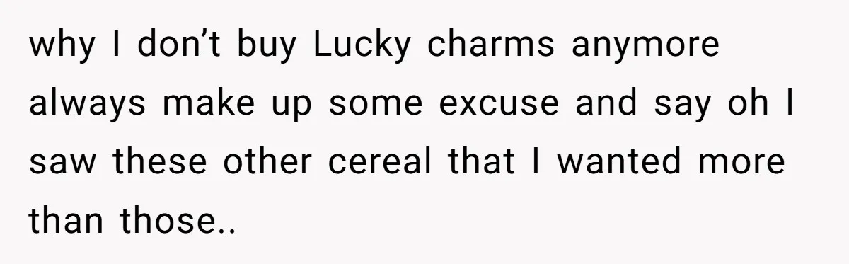 A Man Hid His Favorite Cereal From His Son, and Now His Wife Thinks He Took It Too Far why I don’t buy Lucky charms anymore always make up some excuse and say oh I saw these other cereal that I wanted more than those..