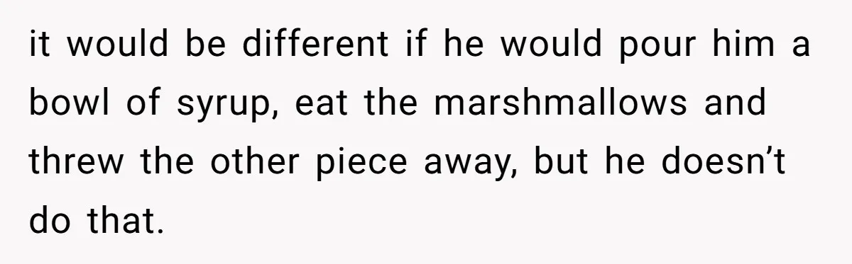 A Man Hid His Favorite Cereal From His Son, and Now His Wife Thinks He Took It Too Far it would be different if he would pour him a bowl of syrup, eat the marshmallows and threw the other piece away, but he doesn’t do that.