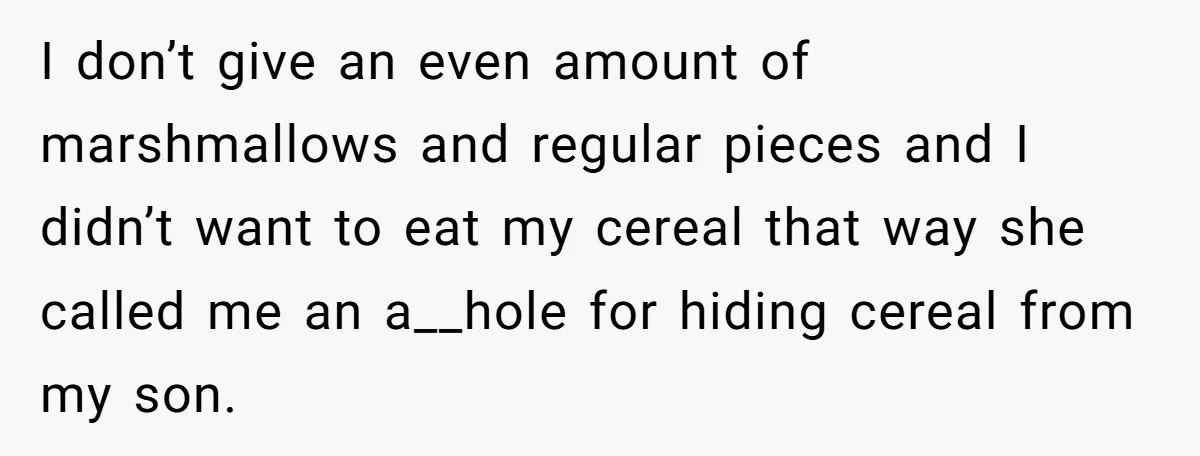 A Man Hid His Favorite Cereal From His Son, and Now His Wife Thinks He Took It Too Far I don’t give an even amount of marshmallows and regular pieces and I didn’t want to eat my cereal that way she called me an a__hole for hiding cereal from...