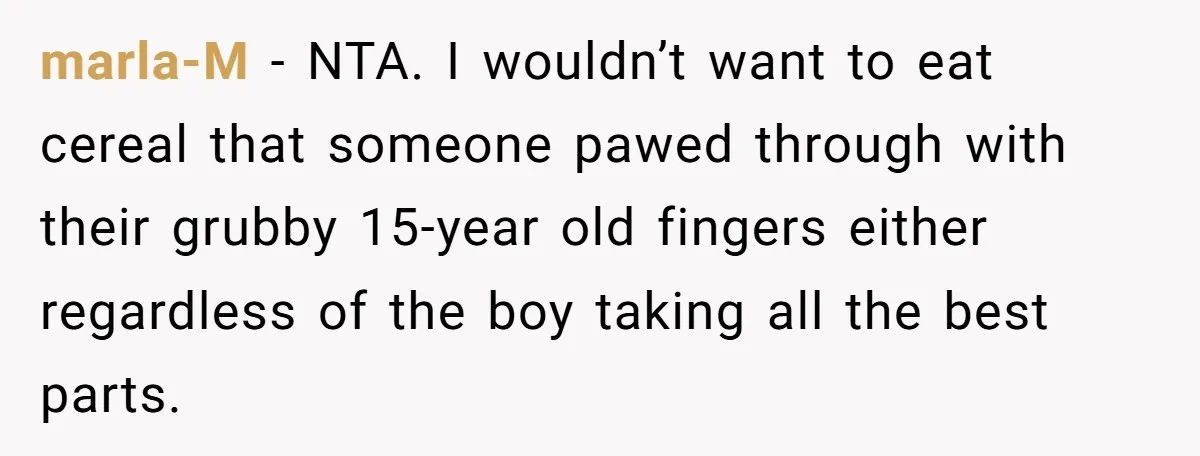 A Man Hid His Favorite Cereal From His Son, and Now His Wife Thinks He Took It Too Far marla-M − NTA. I wouldn’t want to eat cereal that someone pawed through with their grubby 15-year old fingers either regardless of the boy taking all the best parts.