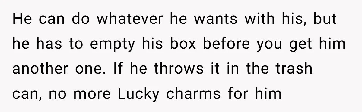 A Man Hid His Favorite Cereal From His Son, and Now His Wife Thinks He Took It Too Far He can do whatever he wants with his, but he has to empty his box before you get him another one. If he throws it in the trash can, no...