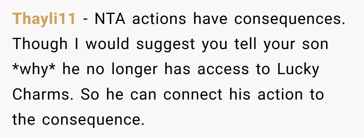 A Man Hid His Favorite Cereal From His Son, and Now His Wife Thinks He Took It Too Far Thayli11 − NTA actions have consequences. Though I would suggest you tell your son *why* he no longer has access to Lucky Charms. So he can connect his action to...