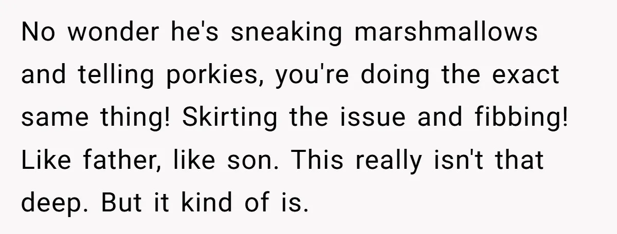 A Man Hid His Favorite Cereal From His Son, and Now His Wife Thinks He Took It Too Far No wonder he's sneaking marshmallows and telling porkies, you're doing the exact same thing! Skirting the issue and fibbing! Like father, like son. This really isn't that deep. But it...