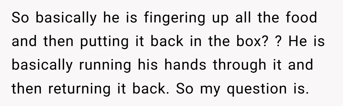 A Man Hid His Favorite Cereal From His Son, and Now His Wife Thinks He Took It Too Far So basically he is fingering up all the food and then putting it back in the box? ? He is basically running his hands through it and then returning it...