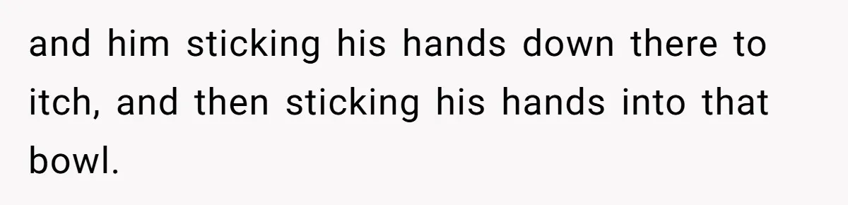 A Man Hid His Favorite Cereal From His Son, and Now His Wife Thinks He Took It Too Far and him sticking his hands down there to itch, and then sticking his hands into that bowl.